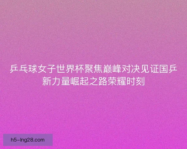 乒乓球女子世界杯聚焦巅峰对决见证国乒新力量崛起之路荣耀时刻